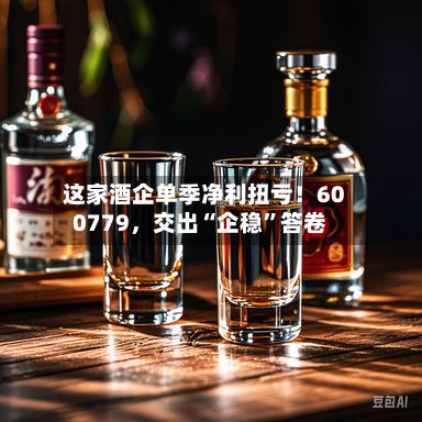 这家酒企单季净利扭亏！600779	，交出“企稳	”答卷-第1张图片