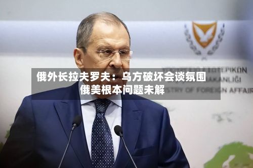 俄外长拉夫罗夫:乌方破坏会谈氛围 俄美根本问题未解-第2张图片