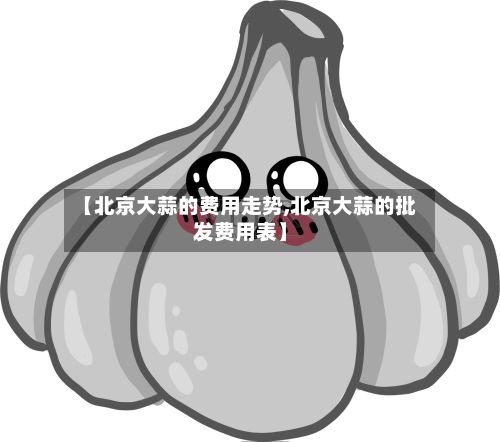 【北京大蒜的费用走势,北京大蒜的批发费用表】