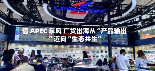 借 APEC 东风 广货出海从“产品输出”迈向“生态共生”
