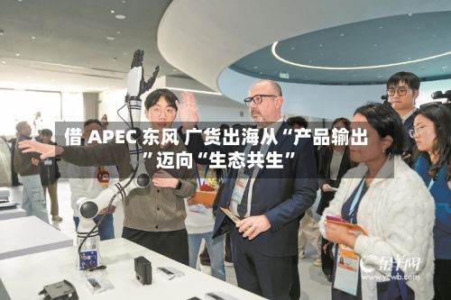 借 APEC 东风 广货出海从“产品输出	”迈向“生态共生”-第2张图片