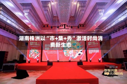 湖南株洲以“市+集+秀”激活时尚消费新生态