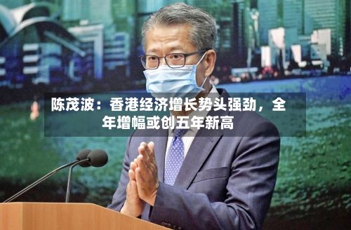 陈茂波：香港经济增长势头强劲，全年增幅或创五年新高-第2张图片