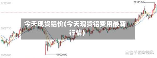 今天现货铝价(今天现货铝费用最新行情)