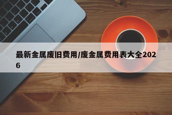 最新金属废旧费用/废金属费用表大全2026